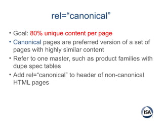 rel=“canonical”
• Goal: 80% unique content per page
• Canonical pages are preferred version of a set of
pages with highly similar content
• Refer to one master, such as product families with
dupe spec tables
• Add rel=“canonical” to header of non-canonical
HTML pages
 