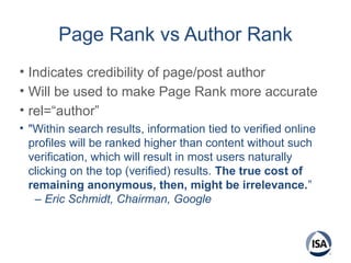Page Rank vs Author Rank
• Indicates credibility of page/post author
• Will be used to make Page Rank more accurate
• rel=“author”
• "Within search results, information tied to verified online
profiles will be ranked higher than content without such
verification, which will result in most users naturally
clicking on the top (verified) results. The true cost of
remaining anonymous, then, might be irrelevance.”
– Eric Schmidt, Chairman, Google
 