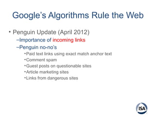 Google’s Algorithms Rule the Web
• Penguin Update (April 2012)
–Importance of incoming links
–Penguin no-no’s
•Paid text links using exact match anchor text
•Comment spam
•Guest posts on questionable sites
•Article marketing sites
•Links from dangerous sites
 