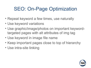 SEO: On-Page Optimization
• Repeat keyword a few times, use naturally
• Use keyword variations
• Use graphic/image/photos on important keyword-
targeted pages with alt attributes of img tag
• Use keyword in image file name
• Keep important pages close to top of hierarchy
• Use intra-site linking
 