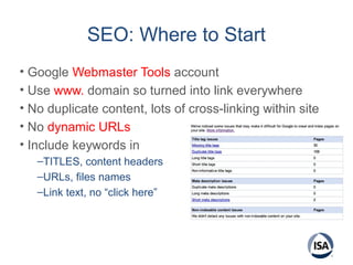 SEO: Where to Start
• Google Webmaster Tools account
• Use www. domain so turned into link everywhere
• No duplicate content, lots of cross-linking within site
• No dynamic URLs
• Include keywords in
–TITLES, content headers
–URLs, files names
–Link text, no “click here”
 