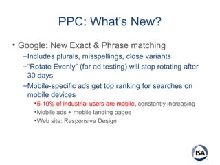 PPC: What’s New?
• Google: New Exact & Phrase matching
–Includes plurals, misspellings, close variants
–“Rotate Evenly” (for ad testing) will stop rotating after
30 days
–Mobile-specific ads get top ranking for searches on
mobile devices
•5-10% of industrial users are mobile, constantly increasing
•Mobile ads + mobile landing pages
•Web site: Responsive Design
 