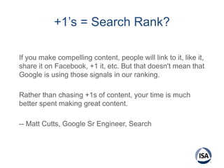 +1’s = Search Rank?
If you make compelling content, people will link to it, like it,
share it on Facebook, +1 it, etc. But that doesn't mean that
Google is using those signals in our ranking.
Rather than chasing +1s of content, your time is much
better spent making great content.
-- Matt Cutts, Google Sr Engineer, Search
 
