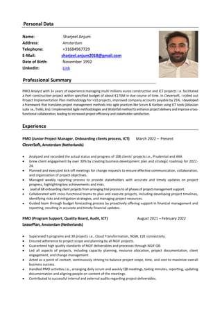 Personal Data
Name: Sharjeel Anjum
Address: Amsterdam
Telephone: +31684967729
E-Mail: sharjeel.anjum2018@gmail.com
Date of Birth: November 1992
Linkedin: Link
Professional Summary
PMO Analyst with 3+ years of experience managing multi millions euros construction and ICT projects i.e. facilitated
a Port construction project within specified budget of about €170M in due course of time. In Cleversoft, I rolled out
Project Implementation Plan methodology for >10 projects, improved company accounts payable by 25%. Ideveloped
a framework that translates project management methods into agile practices like Scrum & Kanban using ICT tools (Atlassian
suitei.e.,Trello,Jira).IImplementedAgile methodologies andWaterfallmethod toenhanceprojectdeliveryandimprovecross-
functional collaboration, leading to increased project efficiency and stakeholder satisfaction.
Experience
PMO (Junior Project Manager, Onboarding clients process, ICT) March 2022 – Present
CleverSoft, Amsterdam (Netherlands)
• Analyzed and recorded the actual status and progress of 108 clients’ projects i.e., Prudential and AXA
• Grew client engagement by over 30% by creating business development plan and strategic roadmap for 2022-
24.
• Planned and executed kick-off meetings for change requests to ensure effective communication, collaboration,
and organization of project objectives.
• Managed weekly reporting process to provide stakeholders with accurate and timely updates on project
progress, highlighting key achievements and risks.
• Lead all 68 onboarding client projects from arranging trial process to all phases of project management support.
• Collaborated with cross-functional teams to plan and execute projects, including developing project timelines,
identifying risks and mitigation strategies, and managing project resources.
• Guided team through budget forecasting process by proactively offering support in financial management and
reporting, resulting in accurate and timely financial updates.
PMO (Program Support, Quality Board, Audit, ICT) August 2021 – February 2022
LeasePlan, Amsterdam (Netherlands)
• Supervised 5 programs and 39 projects i.e., Cloud Transformation, NGW, E2E connectivity.
• Ensured adherence to project scope and planning by all NGIF projects.
• Guaranteed high quality standards of NGIF deliverables and processes through NGIF QB.
• Led all aspects of projects, including capacity planning, resource allocation, project documentation, client
engagement, and change management.
• Acted as a point of contact, continuously striving to balance project scope, time, and cost to maximize overall
business success.
• Handled PMO activities i.e., arranging daily scrum and weekly QB meetings, taking minutes, reporting, updating
documentation and aligning people on content of the meetings.
• Contributed to successful internal and external audits regarding project deliverables.
 