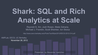 Shark: SQL and Rich
Analytics at Scale
November 26, 2012
http://www.eecs.berkeley.edu/Pubs/TechRpts/2012/EECS-2012-214.pdf
AMPLab, EECS, UC Berkeley
Presented by Alexander Ivanichev
Reynold S. Xin, Josh Rosen, Matei Zaharia,
Michael J. Franklin, Scott Shenker, Ion Stoica
 
