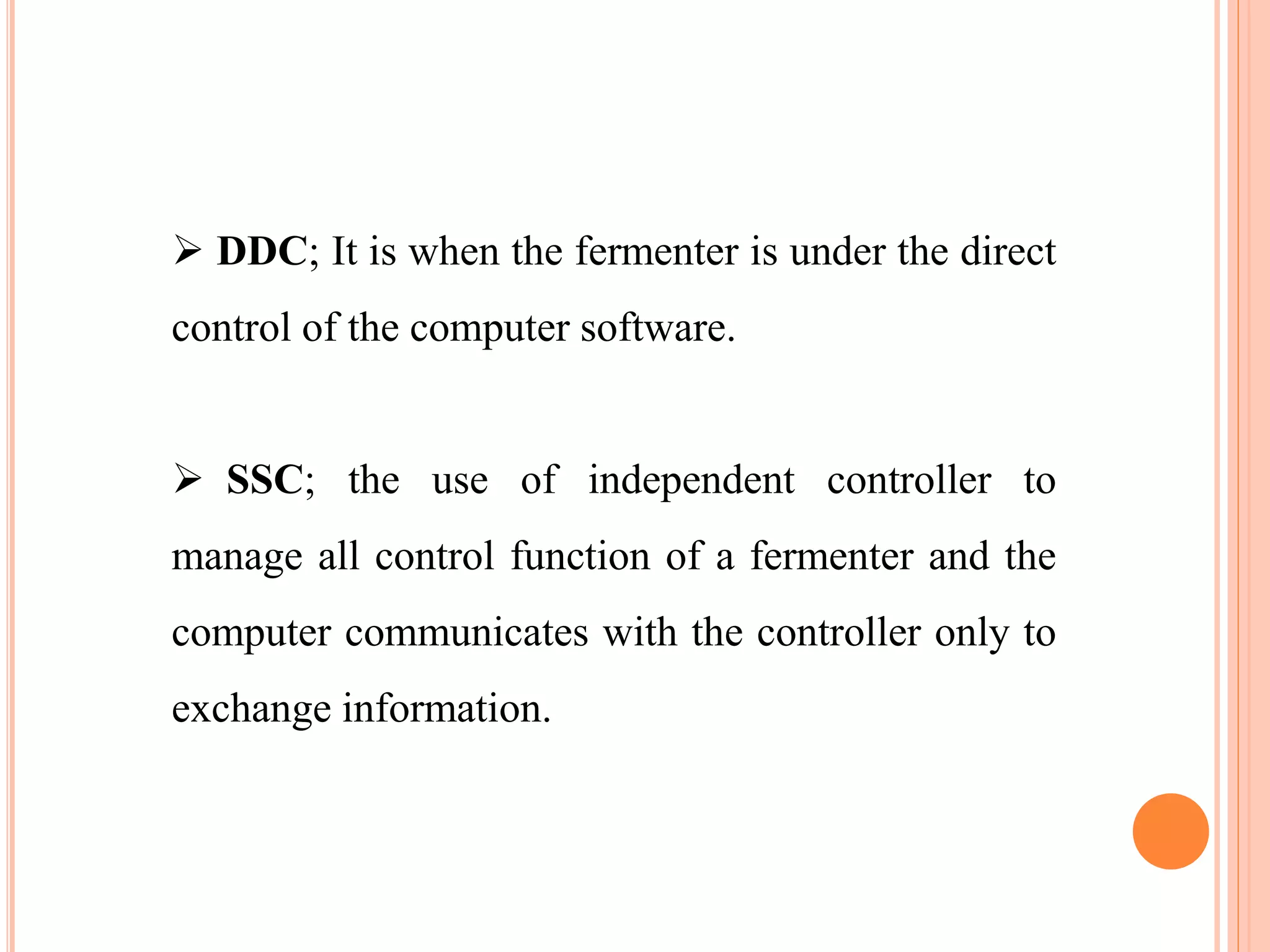  DDC; It is when the fermenter is under the direct
control of the computer software.
 SSC; the use of independent controller to
manage all control function of a fermenter and the
computer communicates with the controller only to
exchange information.
 