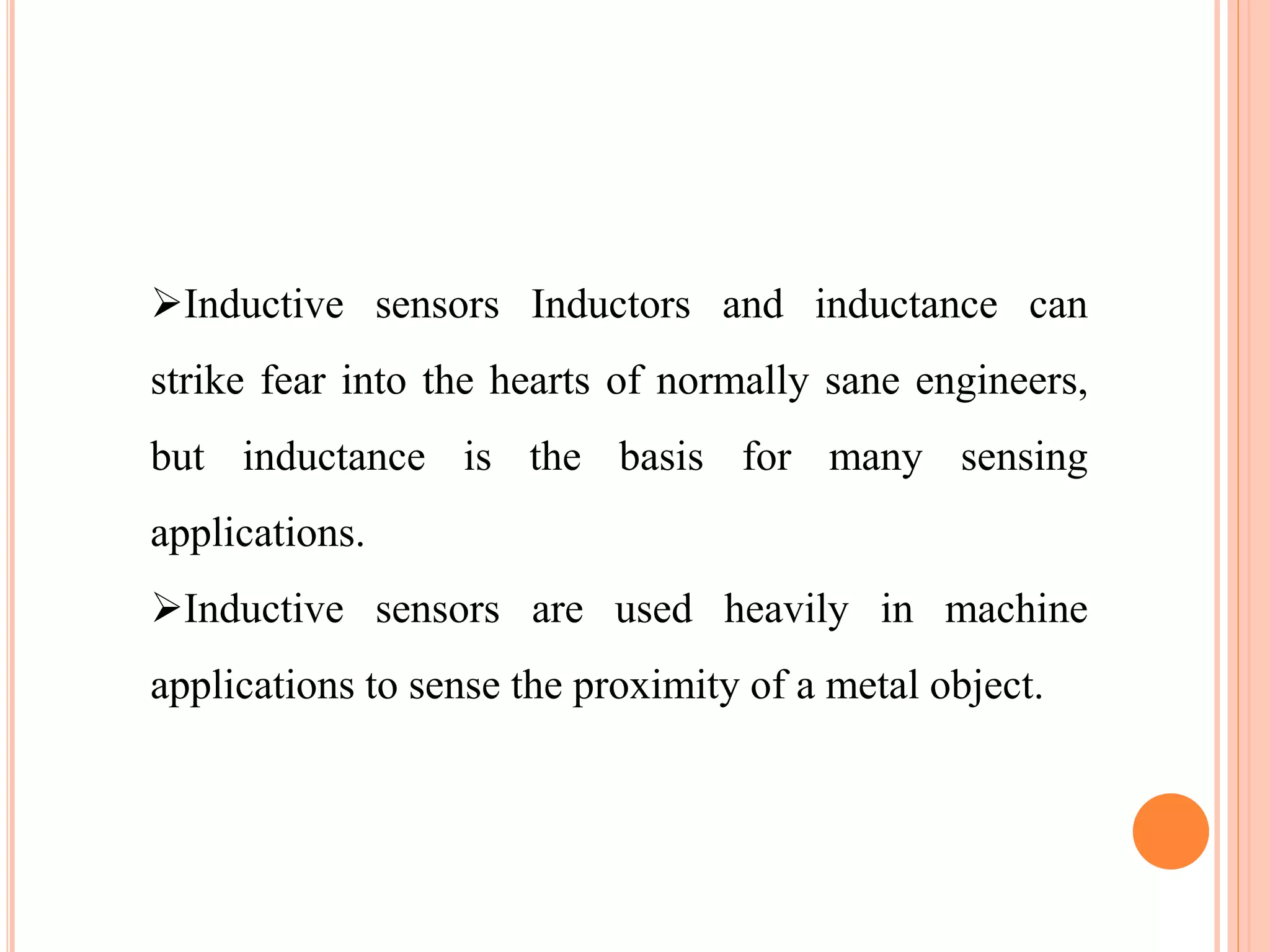 Inductive sensors Inductors and inductance can
strike fear into the hearts of normally sane engineers,
but inductance is the basis for many sensing
applications.
Inductive sensors are used heavily in machine
applications to sense the proximity of a metal object.
 
