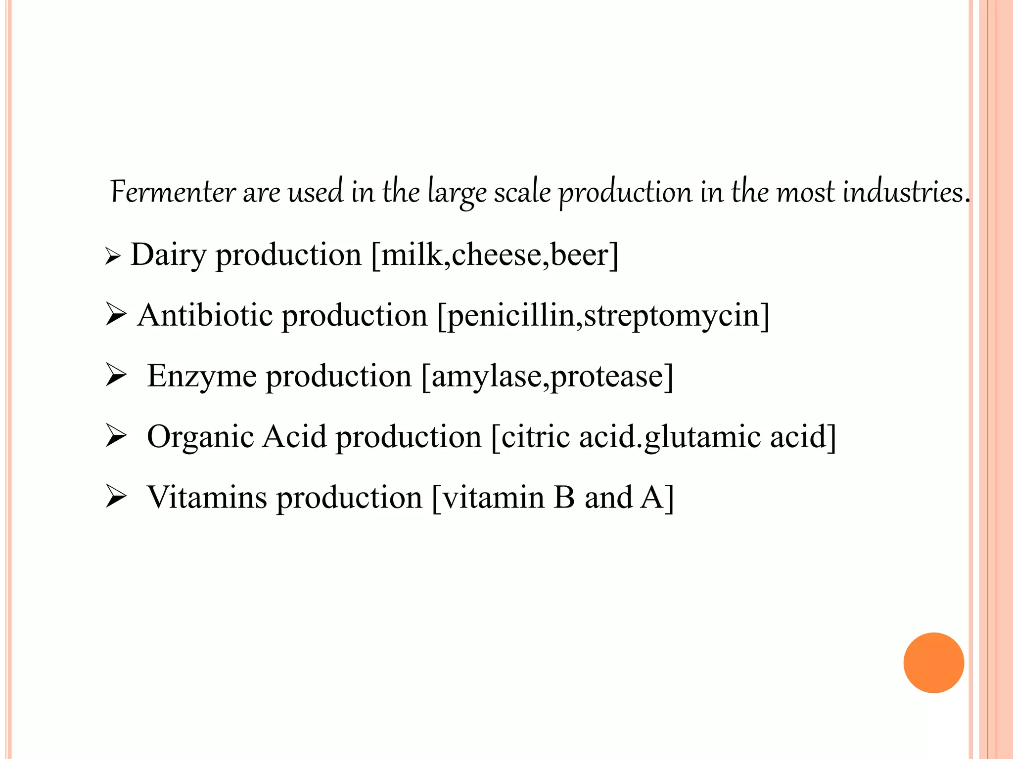 Fermenter are used in the large scale production in the most industries.
 Dairy production [milk,cheese,beer]
 Antibiotic production [penicillin,streptomycin]
 Enzyme production [amylase,protease]
 Organic Acid production [citric acid.glutamic acid]
 Vitamins production [vitamin B and A]
 