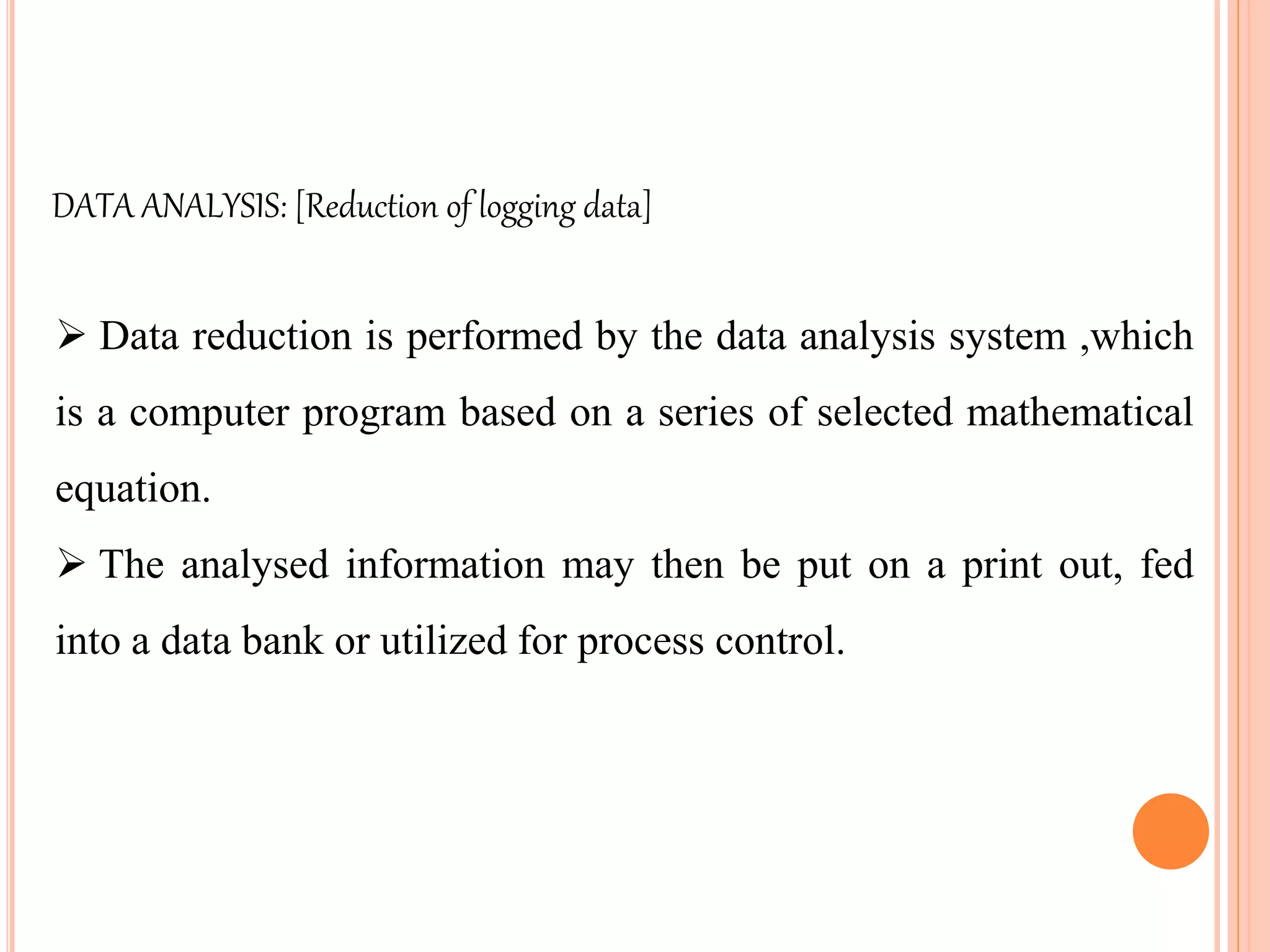  Data reduction is performed by the data analysis system ,which
is a computer program based on a series of selected mathematical
equation.
 The analysed information may then be put on a print out, fed
into a data bank or utilized for process control.
DATA ANALYSIS: [Reduction of logging data]
 