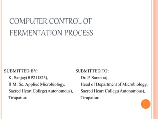 COMPUTER CONTROL OF
FERMENTATION PROCESS
SUBMITTED BY:
K. Sanjay(BP211525),
II M. Sc. Applied Microbiology,
Sacred Heart College(Autonomous),
Tirupattur.
SUBMITTED TO:
Dr. P. Saran raj,
Head of Department of Microbiology,
Sacred Heart College(Autonomous),
Tirupattur.
 