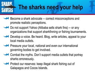 The sharks need your help Become a shark advocate  –  correct misconceptions and promote realistic perceptions. Do not support Yahoo (Alibaba sells shark fins)  –  or any organizations that support sharkfinning or fishing tournaments. Develop a voice. Be heard. Blog, write articles, appeal to your local media outlets. Pressure your local, national and even our international governing bodies to get involved. Combat the myths. Don’t support media outlets that portray sharks erroneously. Protect our reserves: keep illegal shark fishing out of Galapagos and Cocos Islands. 