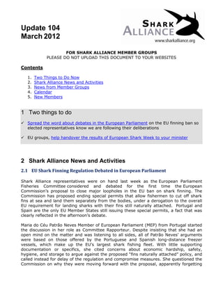 Update 104
March 2012

                      FOR SHARK ALLIANCE MEMBER GROUPS
              PLEASE DO NOT UPLOAD THIS DOCUMENT TO YOUR WEBSITES

Contents

   1.   Two Things to Do Now
   2.   Shark Alliance News and Activities
   3.   News from Member Groups
   4.   Calendar
   5.   New Members


1 Two things to do
 Spread the word about debates in the European Parliament on the EU finning ban so
  elected representatives know we are following their deliberations

 EU groups, help handover the results of European Shark Week to your minister




2 Shark Alliance News and Activities
2.1 EU Shark Finning Regulation Debated in European Parliament

Shark Alliance representatives were on hand last week as the European Parliament
Fisheries Committee considered and debated for the first time the European
Commission’s proposal to close major loopholes in the EU ban on shark finning. The
Commission has proposed ending special permits that allow fishermen to cut off shark
fins at sea and land them separately from the bodies, under a derogation to the overall
EU requirement for landing sharks with their fins still naturally attached. Portugal and
Spain are the only EU Member States still issuing these special permits, a fact that was
clearly reflected in the afternoon’s debate.

Maria do Céu Patrão Neves Member of European Parliament (MEP) from Portugal started
the discussion in her role as Committee Rapporteur. Despite insisting that she had an
open mind on the matter and was listening to all sides, all of Patrão Neves’ arguments
were based on those offered by the Portuguese and Spanish long-distance freezer
vessels, which make up the EU’s largest shark fishing fleet. With little supporting
documentation or specifics, she cited concerns about economic hardship, safety,
hygiene, and storage to argue against the proposed “fins naturally attached” policy, and
called instead for delay of the regulation and compromise measures. She questioned the
Commission on why they were moving forward with the proposal, apparently forgetting
 