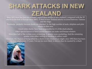 Since 1852 there has been 44 recorded unprovoked attacks in new Zealand ( compared with the 39
attacks in the hole of Europe since 1847) A third of new Zealand attacks occurred between Oamara
and the otago
Peninsula, probably because sharks are attacked by the high number of seals, dolphins and pilot
whales in that area.
Great white sharks have been responsible for 11 of the shark attacks
Other species known to have caused fatalities are mako and bronze whalers.
More then half of the victims were swimming, A quarter were snorkeling, And the remaining
quarter were either surfing of standing in sallow water.
However, the chances of being killed by a shark in new Zealand are slight: since 1852 there has been
one fatal attack every 13 years. You are far more likely to drown than be mauled by a shark
 