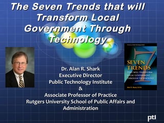 The Seven Trends that will
     Transform Local
  Government Through
       Technology

                 Dr. Alan R. Shark
                Executive Director
            Public Technology Institute
                         &
          Associate Professor of Practice
   Rutgers University School of Public Affairs and
                  Administration
 