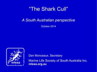 “The Shark Cull” 
A South Australian perspective 
October 2014 
Dan Monceaux, Secretary 
Marine Life Society of South Australia Inc. 
mlssa.org.au 
 