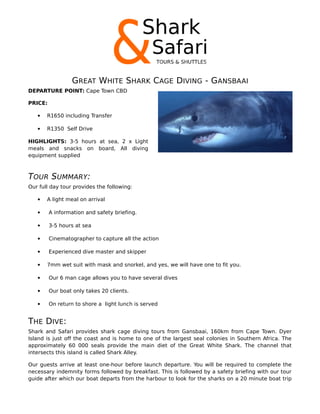 GREAT WHITE SHARK CAGE DIVING - GANSBAAI
DEPARTURE POINT: Cape Town CBD
PRICE:
 R1650 including Transfer
 R1350 Self Drive
HIGHLIGHTS: 3-5 hours at sea, 2 x Light
meals and snacks on board, All diving
equipment supplied
TOUR SUMMARY:
Our full day tour provides the following:
 A light meal on arrival
 A information and safety briefing.
 3-5 hours at sea
 Cinematographer to capture all the action
 Experienced dive master and skipper
 7mm wet suit with mask and snorkel, and yes, we will have one to fit you.
 Our 6 man cage allows you to have several dives
 Our boat only takes 20 clients.
 On return to shore a light lunch is served
THE DIVE:
Shark and Safari provides shark cage diving tours from Gansbaai, 160km from Cape Town. Dyer
Island is just off the coast and is home to one of the largest seal colonies in Southern Africa. The
approximately 60 000 seals provide the main diet of the Great White Shark. The channel that
intersects this island is called Shark Alley.
Our guests arrive at least one-hour before launch departure. You will be required to complete the
necessary indemnity forms followed by breakfast. This is followed by a safety briefing with our tour
guide after which our boat departs from the harbour to look for the sharks on a 20 minute boat trip
 