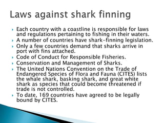    Each country with a coastline is responsible for laws
    and regulations pertaining to fishing in their waters.
   A number of countries have shark-finning legislation.
   Only a few countries demand that sharks arrive in
    port with fins attached.
   Code of Conduct for Responsible Fisheries.
   Conservation and Management of Sharks.
   The United Nations Convention on the Trade of
    Endangered Species of Flora and Fauna (CITES) lists
    the whale shark, basking shark, and great white
    shark as species that could become threatened if
    trade is not controlled.
   To date, 169 countries have agreed to be legally
    bound by CITES.
 