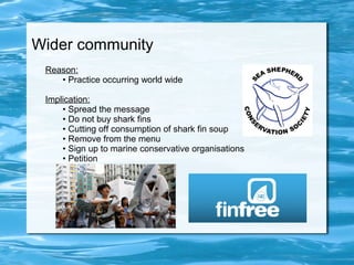 Wider community 
Reason: 
• Practice occurring world wide 
Implication: 
• Spread the message 
• Do not buy shark fins 
• Cutting off consumption of shark fin soup 
• Remove from the menu 
• Sign up to marine conservative organisations 
• Petition 
 