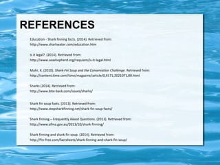 REFERENCES 
Education - Shark finning facts. (2014). Retrieved from: 
http://www.sharkwater.com/education.htm 
Is it legal?. (2014). Retrieved from: 
http://www.seashepherd.org/requiem/is-it-legal.html 
Mahr, K. (2010). Shark-Fin Soup and the Conservation Challenge. Retrieved from: 
http://content.time.com/time/magazine/article/0,9171,2021071,00.html 
Sharks (2014). Retrieved from: 
http://www.bite-back.com/issues/sharks/ 
Shark fin soup facts. (2013). Retrieved from: 
http://www.stopsharkfinning.net/shark-fin-soup-facts/ 
Shark finning – Frequently Asked Questions. (2013). Retrieved from: 
http://www.afma.gov.au/2013/10/shark-finning/ 
Shark finning and shark fin soup. (2014). Retrieved from: 
http://fin-free.com/factsheets/shark-finning-and-shark-fin-soup/ 
 