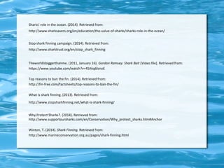 Sharks' role in the ocean. (2014). Retrieved from: 
http://www.sharksavers.org/en/education/the-value-of-sharks/sharks-role-in-the-ocean/ 
Stop shark finning campaign. (2014). Retrieved from: 
http://www.sharktrust.org/en/stop_shark_finning 
Theworldisbiggerthanme. (2011, January 16). Gordon Ramsey: Shark Bait [Video file]. Retrieved from: 
https://www.youtube.com/watch?v=4SAkq6lsnoE 
Top reasons to ban the fin. (2014). Retrieved from: 
http://fin-free.com/factsheets/top-reasons-to-ban-the-fin/ 
What is shark finning. (2013). Retrieved from: 
http://www.stopsharkfinning.net/what-is-shark-finning/ 
Why Protect Sharks?. (2014). Retrieved from: 
http://www.supportoursharks.com/en/Conservation/Why_protect_sharks.htm#Anchor 
Winton, T. (2014). Shark Finning. Retrieved from: 
http://www.marineconservation.org.au/pages/shark-finning.html 
