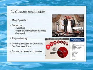 2.) Cultures responsible 
• Ming Dynasty 
• Served in 
- wedding 
- high-falutin business lunches 
- banquet 
• Rely on history 
• Growing success in China and 
Far East countries 
• Conducted in Asian countries 
 