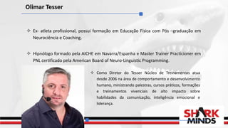  Ex- atleta profissional, possui formação em Educação Física com Pós –graduação em
Neurociência e Coaching.
 Hipnólogo formado pela AICHE em Navarra/Espanha e Master Trainer Practicioner em
PNL certificado pela American Board of Neuro-Linguistic Programming.
Olimar Tesser
 Como Diretor do Tesser Núcleo de Treinamentos atua
desde 2006 na área de comportamento e desenvolvimento
humano, ministrando palestras, cursos práticos, formações
e treinamentos vivenciais de alto impacto sobre
habilidades da comunicação, inteligência emocional e
liderança.
 