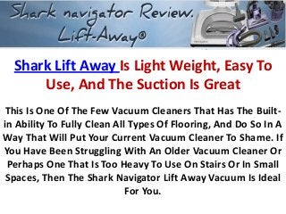 Shark Lift Away Is Light Weight, Easy To
Use, And The Suction Is Great
This Is One Of The Few Vacuum Cleaners That Has The Built-
in Ability To Fully Clean All Types Of Flooring, And Do So In A
Way That Will Put Your Current Vacuum Cleaner To Shame. If
You Have Been Struggling With An Older Vacuum Cleaner Or
Perhaps One That Is Too Heavy To Use On Stairs Or In Small
Spaces, Then The Shark Navigator Lift Away Vacuum Is Ideal
For You.
 