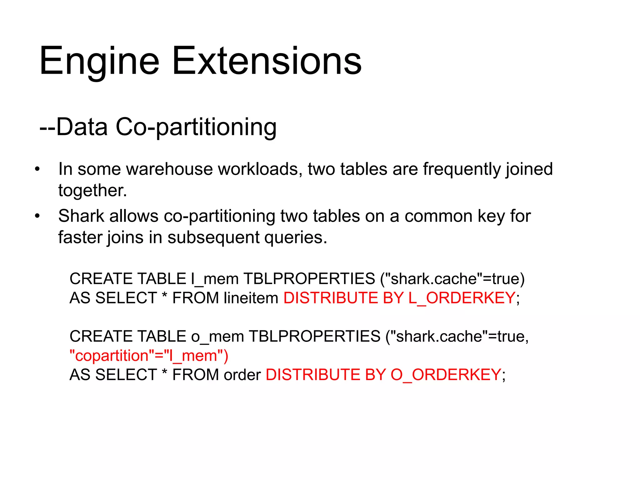 Engine Extensions
• In some warehouse workloads, two tables are frequently joined
together.
• Shark allows co-partitioning two tables on a common key for
faster joins in subsequent queries.
CREATE TABLE l_mem TBLPROPERTIES ("shark.cache"=true)
AS SELECT * FROM lineitem DISTRIBUTE BY L_ORDERKEY;
CREATE TABLE o_mem TBLPROPERTIES ("shark.cache"=true,
"copartition"="l_mem")
AS SELECT * FROM order DISTRIBUTE BY O_ORDERKEY;
--Data Co-partitioning
 