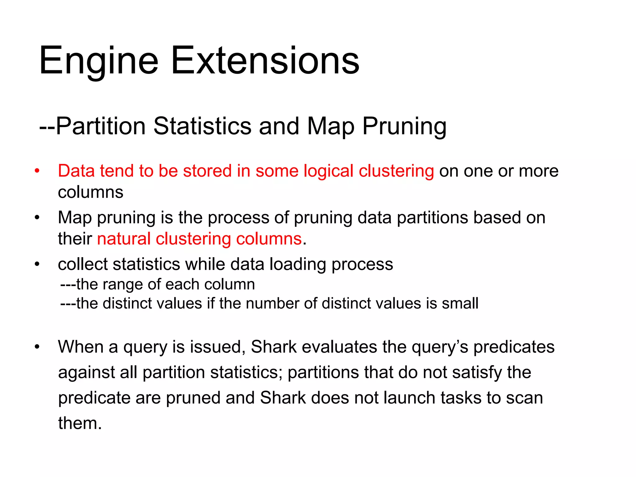 Engine Extensions
--Partition Statistics and Map Pruning
• Data tend to be stored in some logical clustering on one or more
columns
• Map pruning is the process of pruning data partitions based on
their natural clustering columns.
• collect statistics while data loading process
---the range of each column
---the distinct values if the number of distinct values is small
• When a query is issued, Shark evaluates the query’s predicates
against all partition statistics; partitions that do not satisfy the
predicate are pruned and Shark does not launch tasks to scan
them.
 