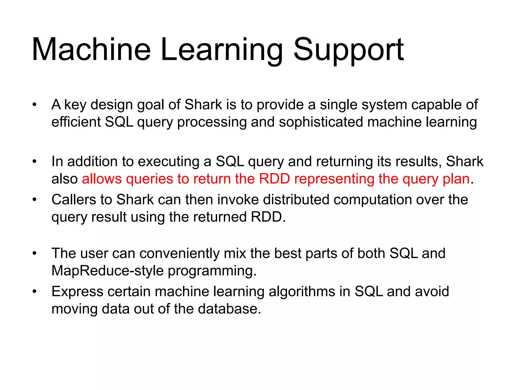 Machine Learning Support
• A key design goal of Shark is to provide a single system capable of
efficient SQL query processing and sophisticated machine learning
• In addition to executing a SQL query and returning its results, Shark
also allows queries to return the RDD representing the query plan.
• Callers to Shark can then invoke distributed computation over the
query result using the returned RDD.
• The user can conveniently mix the best parts of both SQL and
MapReduce-style programming.
• Express certain machine learning algorithms in SQL and avoid
moving data out of the database.
 