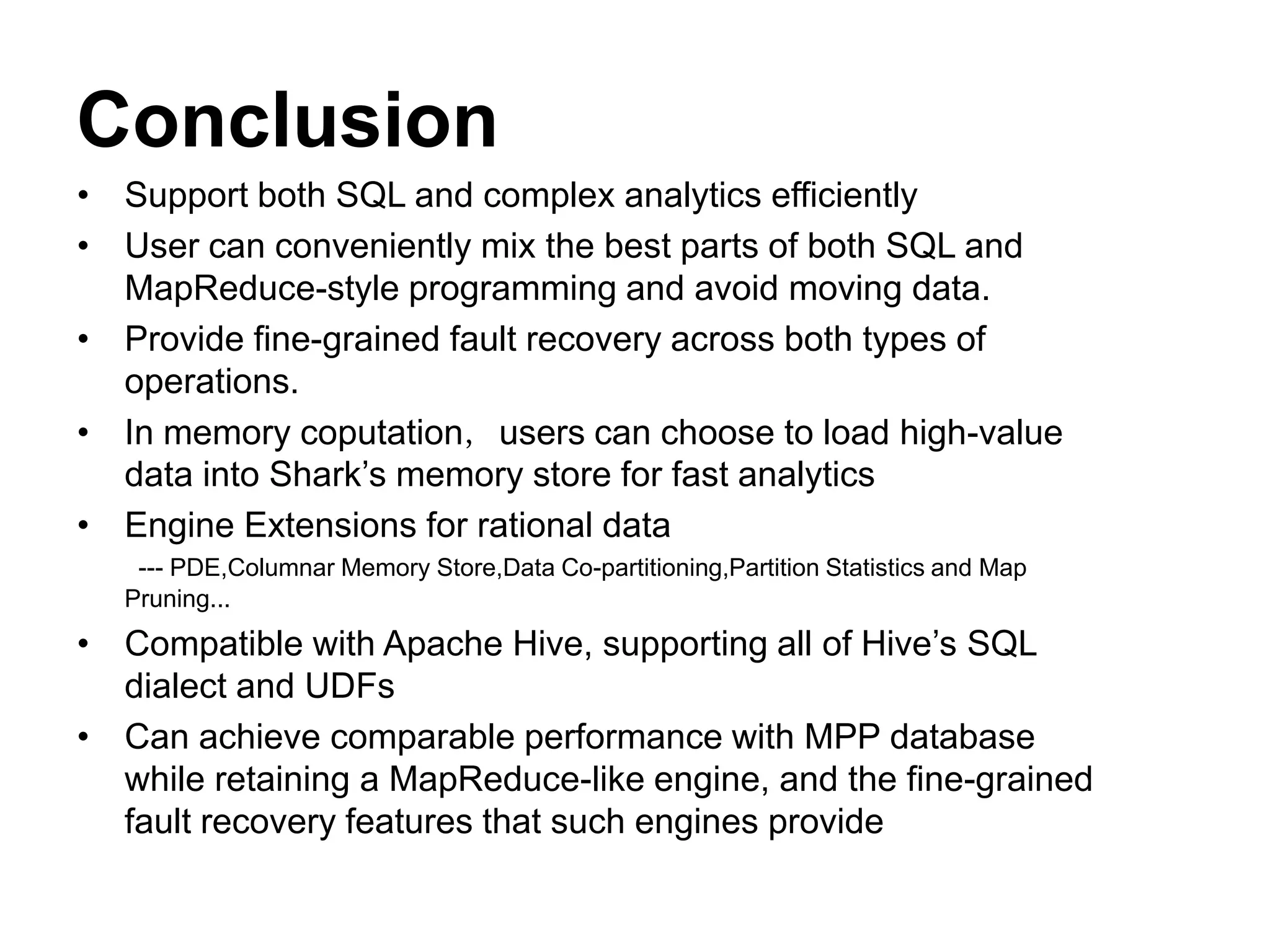 Conclusion
• Support both SQL and complex analytics efficiently
• User can conveniently mix the best parts of both SQL and
MapReduce-style programming and avoid moving data.
• Provide fine-grained fault recovery across both types of
operations.
• In memory coputation，users can choose to load high-value
data into Shark’s memory store for fast analytics
• Engine Extensions for rational data
--- PDE,Columnar Memory Store,Data Co-partitioning,Partition Statistics and Map
Pruning...
• Compatible with Apache Hive, supporting all of Hive’s SQL
dialect and UDFs
• Can achieve comparable performance with MPP database
while retaining a MapReduce-like engine, and the fine-grained
fault recovery features that such engines provide
 