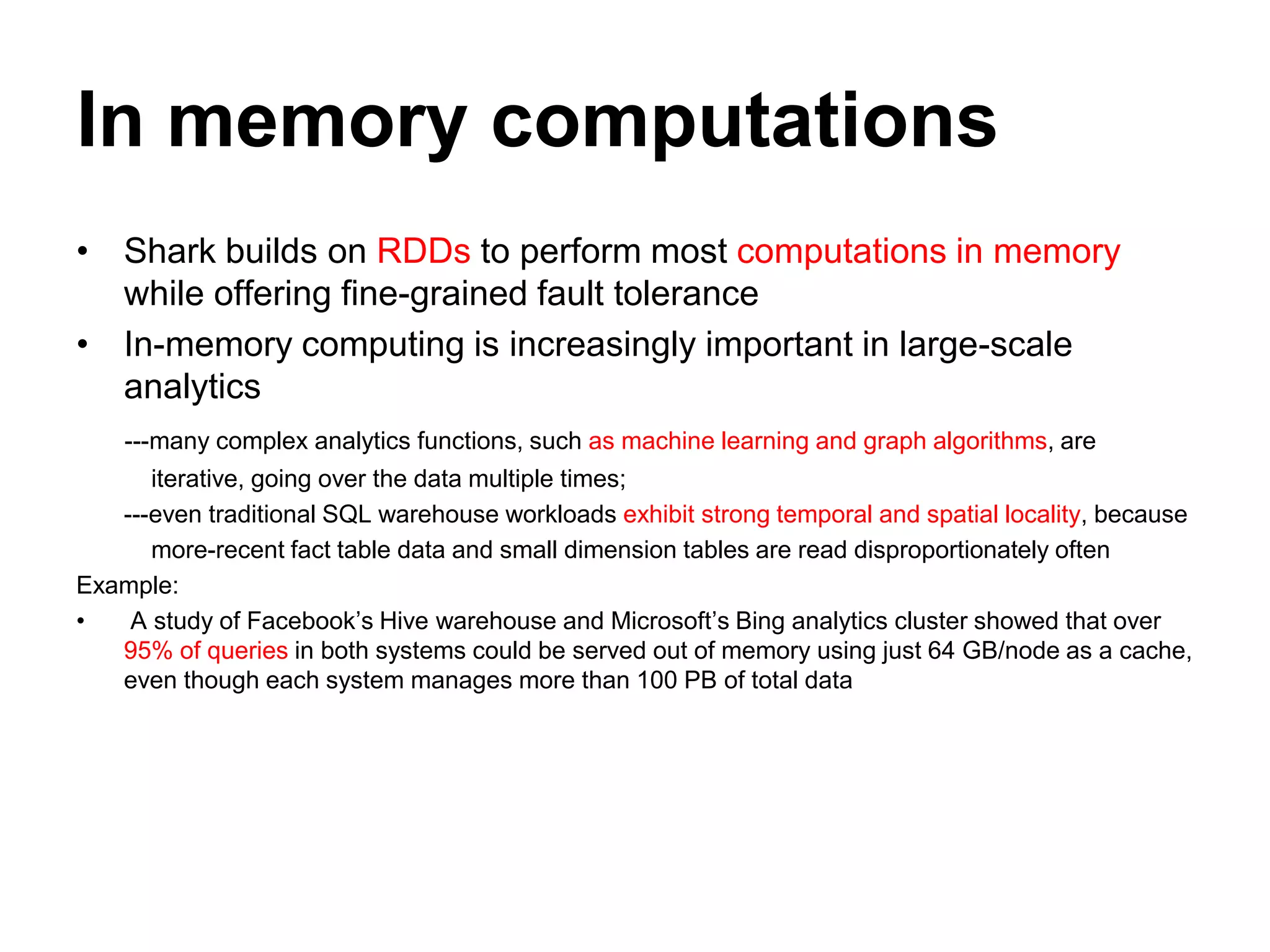In memory computations
• Shark builds on RDDs to perform most computations in memory
while offering fine-grained fault tolerance
• In-memory computing is increasingly important in large-scale
analytics
---many complex analytics functions, such as machine learning and graph algorithms, are
iterative, going over the data multiple times;
---even traditional SQL warehouse workloads exhibit strong temporal and spatial locality, because
more-recent fact table data and small dimension tables are read disproportionately often
Example:
• A study of Facebook’s Hive warehouse and Microsoft’s Bing analytics cluster showed that over
95% of queries in both systems could be served out of memory using just 64 GB/node as a cache,
even though each system manages more than 100 PB of total data
 