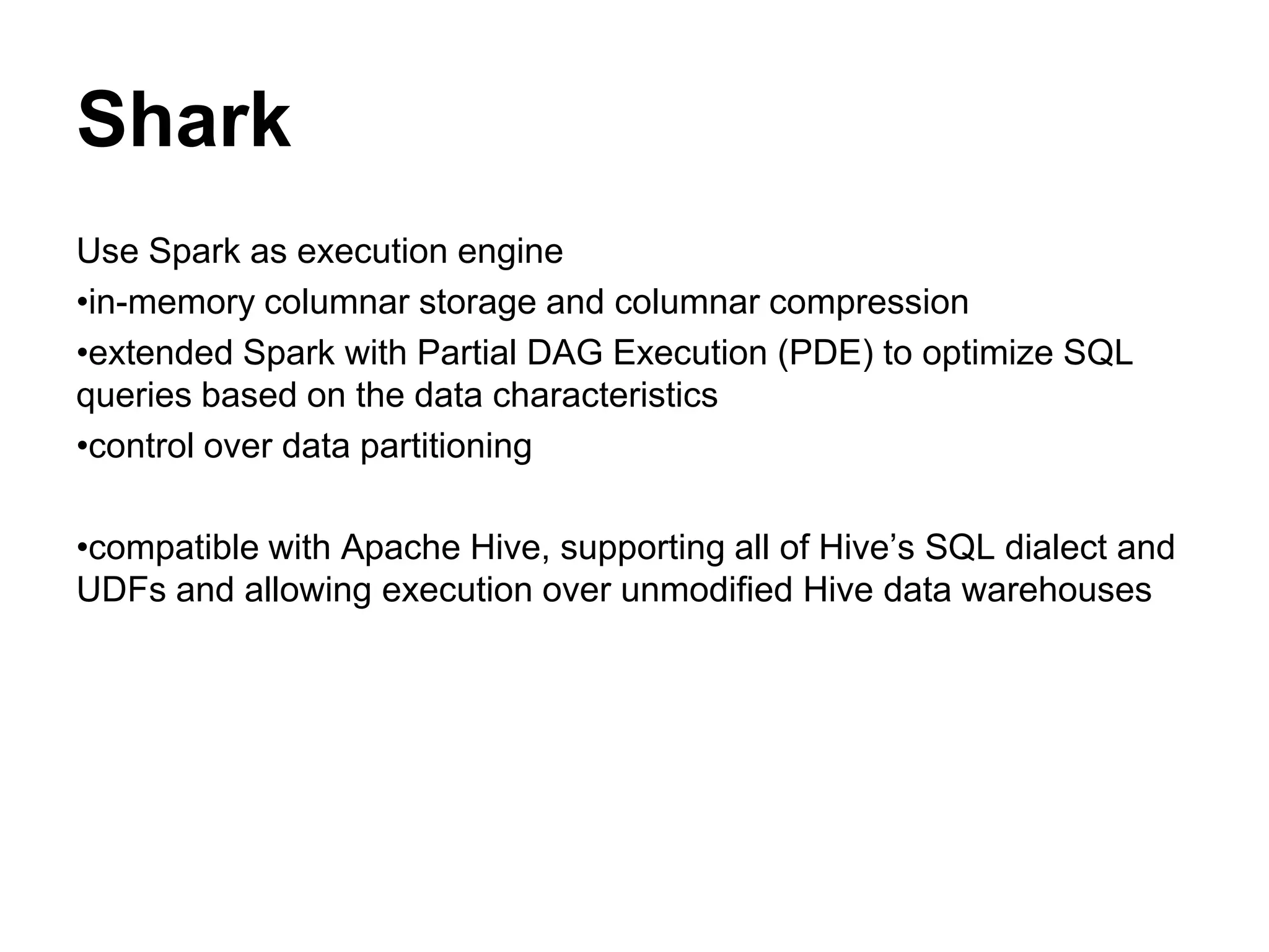 Shark
Use Spark as execution engine
•in-memory columnar storage and columnar compression
•extended Spark with Partial DAG Execution (PDE) to optimize SQL
queries based on the data characteristics
•control over data partitioning
•compatible with Apache Hive, supporting all of Hive’s SQL dialect and
UDFs and allowing execution over unmodified Hive data warehouses
 