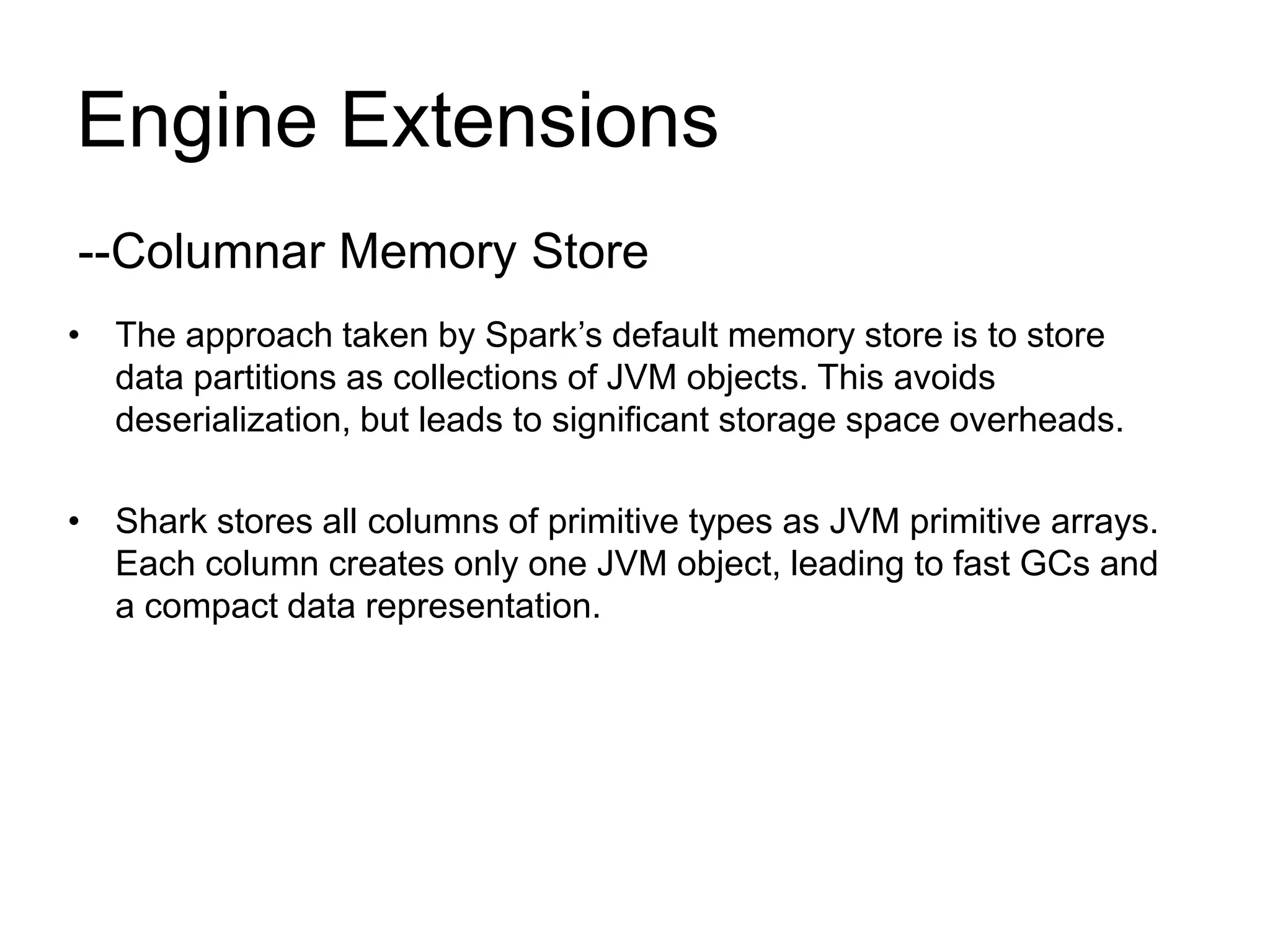 Engine Extensions
• The approach taken by Spark’s default memory store is to store
data partitions as collections of JVM objects. This avoids
deserialization, but leads to significant storage space overheads.
• Shark stores all columns of primitive types as JVM primitive arrays.
Each column creates only one JVM object, leading to fast GCs and
a compact data representation.
--Columnar Memory Store
 