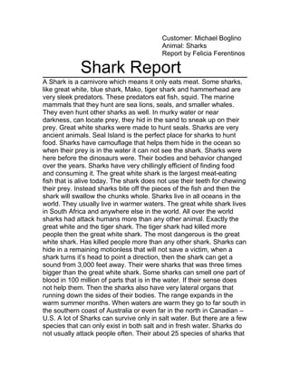 Customer: Michael Boglino
Animal: Sharks
Report by Felicia Ferentinos
Shark Report
A Shark is a carnivore which means it only eats meat. Some sharks,
like great white, blue shark, Mako, tiger shark and hammerhead are
very sleek predators. These predators eat fish, squid. The marine
mammals that they hunt are sea lions, seals, and smaller whales.
They even hunt other sharks as well. In murky water or near
darkness, can locate prey, they hid in the sand to sneak up on their
prey. Great white sharks were made to hunt seals. Sharks are very
ancient animals. Seal Island is the perfect place for sharks to hunt
food. Sharks have camouflage that helps them hide in the ocean so
when their prey is in the water it can not see the shark. Sharks were
here before the dinosaurs were. Their bodies and behavior changed
over the years. Sharks have very chillingly efficient of finding food
and consuming it. The great white shark is the largest meat-eating
fish that is alive today. The shark does not use their teeth for chewing
their prey. Instead sharks bite off the pieces of the fish and then the
shark will swallow the chunks whole. Sharks live in all oceans in the
world. They usually live in warmer waters. The great white shark lives
in South Africa and anywhere else in the world. All over the world
sharks had attack humans more than any other animal. Exactly the
great white and the tiger shark. The tiger shark had killed more
people then the great white shark. The most dangerous is the great
white shark. Has killed people more than any other shark. Sharks can
hide in a remaining motionless that will not save a victim, when a
shark turns it’s head to point a direction, then the shark can get a
sound from 3,000 feet away. Their were sharks that was three times
bigger than the great white shark. Some sharks can smell one part of
blood in 100 million of parts that is in the water. If their sense does
not help them. Then the sharks also have very lateral organs that
running down the sides of their bodies. The range expands in the
warm summer months. When waters are warm they go to far south in
the southern coast of Australia or even far in the north in Canadian –
U.S. A lot of Sharks can survive only in salt water. But there are a few
species that can only exist in both salt and in fresh water. Sharks do
not usually attack people often. Their about 25 species of sharks that
 