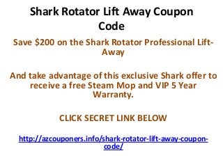 Shark Rotator Lift Away Coupon
                  Code
Save $200 on the Shark Rotator Professional Lift-
                    Away

And take advantage of this exclusive Shark offer to
     receive a free Steam Mop and VIP 5 Year
                     Warranty.

             CLICK SECRET LINK BELOW
  http://azcouponers.info/shark-rotator-lift-away-coupon-
                          code/
 
