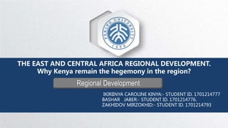 Regional Development
THE EAST AND CENTRAL AFRICA REGIONAL DEVELOPMENT.
Why Kenya remain the hegemony in the region?
IKIRIINYA CAROLINE KINYA:- STUDENT ID. 1701214777
BASHAR JABER:- STUDENT ID. 1701214776.
ZAKHIDOV MIRZOKHID:- STUDENT ID. 1701214793
 