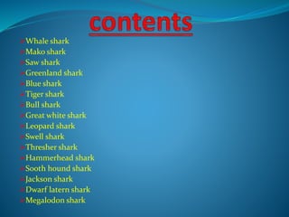 Whale shark
Mako shark
Saw shark
Greenland shark
Blue shark
Tiger shark
Bull shark
Great white shark
Leopard shark
Swell shark
Thresher shark
Hammerhead shark
Sooth hound shark
Jackson shark
Dwarf latern shark
Megalodon shark
 