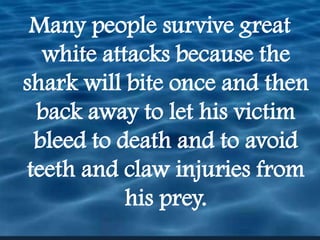 Many people survive great white attacks because the shark will bite once and then back away to let his victim bleed to death and to avoid teeth and claw injuries from his prey.  