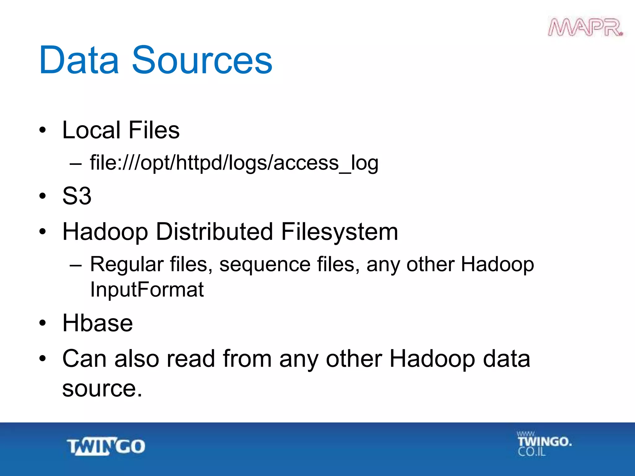 Data Sources
• Local Files
– file:///opt/httpd/logs/access_log
• S3
• Hadoop Distributed Filesystem
– Regular files, sequence files, any other Hadoop
InputFormat
• Hbase
• Can also read from any other Hadoop data
source.
 