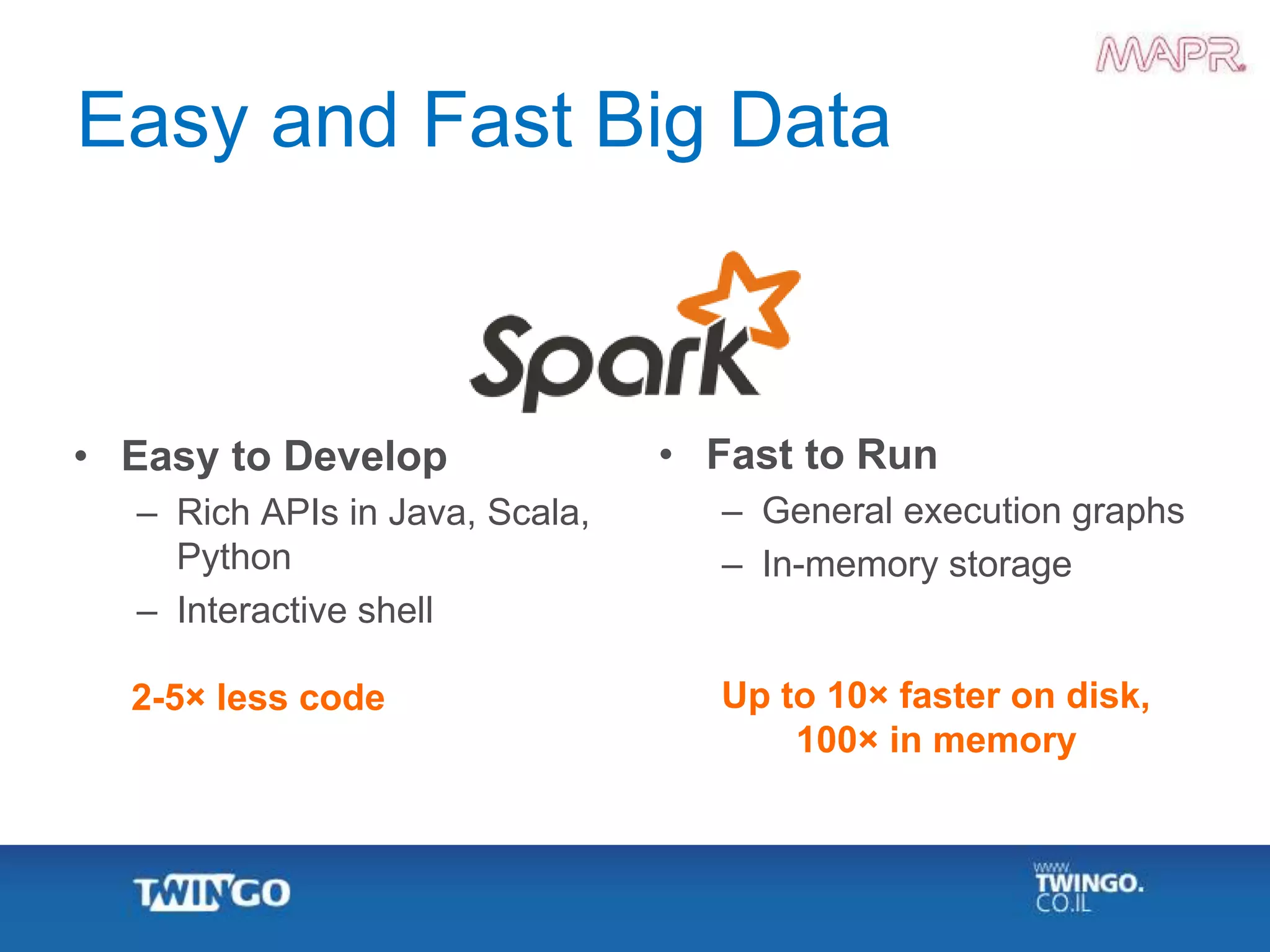 Easy and Fast Big Data
• Easy to Develop
– Rich APIs in Java, Scala,
Python
– Interactive shell
• Fast to Run
– General execution graphs
– In-memory storage
2-5× less code Up to 10× faster on disk,
100× in memory
 
