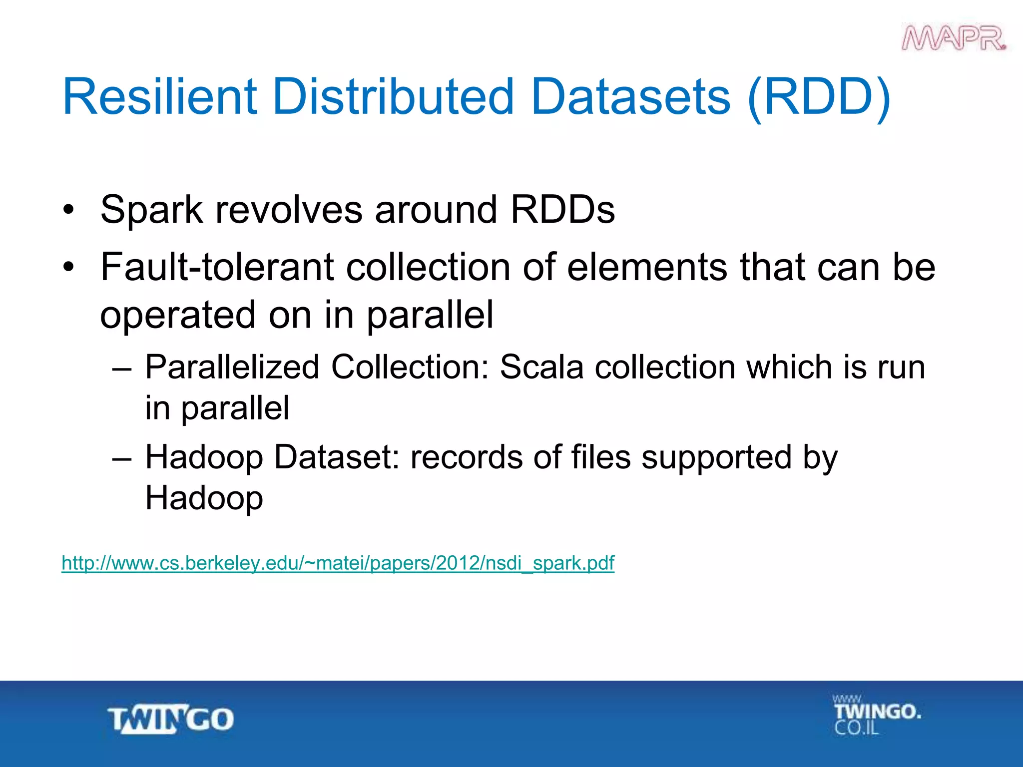 Resilient Distributed Datasets (RDD)
• Spark revolves around RDDs
• Fault-tolerant collection of elements that can be
operated on in parallel
– Parallelized Collection: Scala collection which is run
in parallel
– Hadoop Dataset: records of files supported by
Hadoop
http://www.cs.berkeley.edu/~matei/papers/2012/nsdi_spark.pdf
 