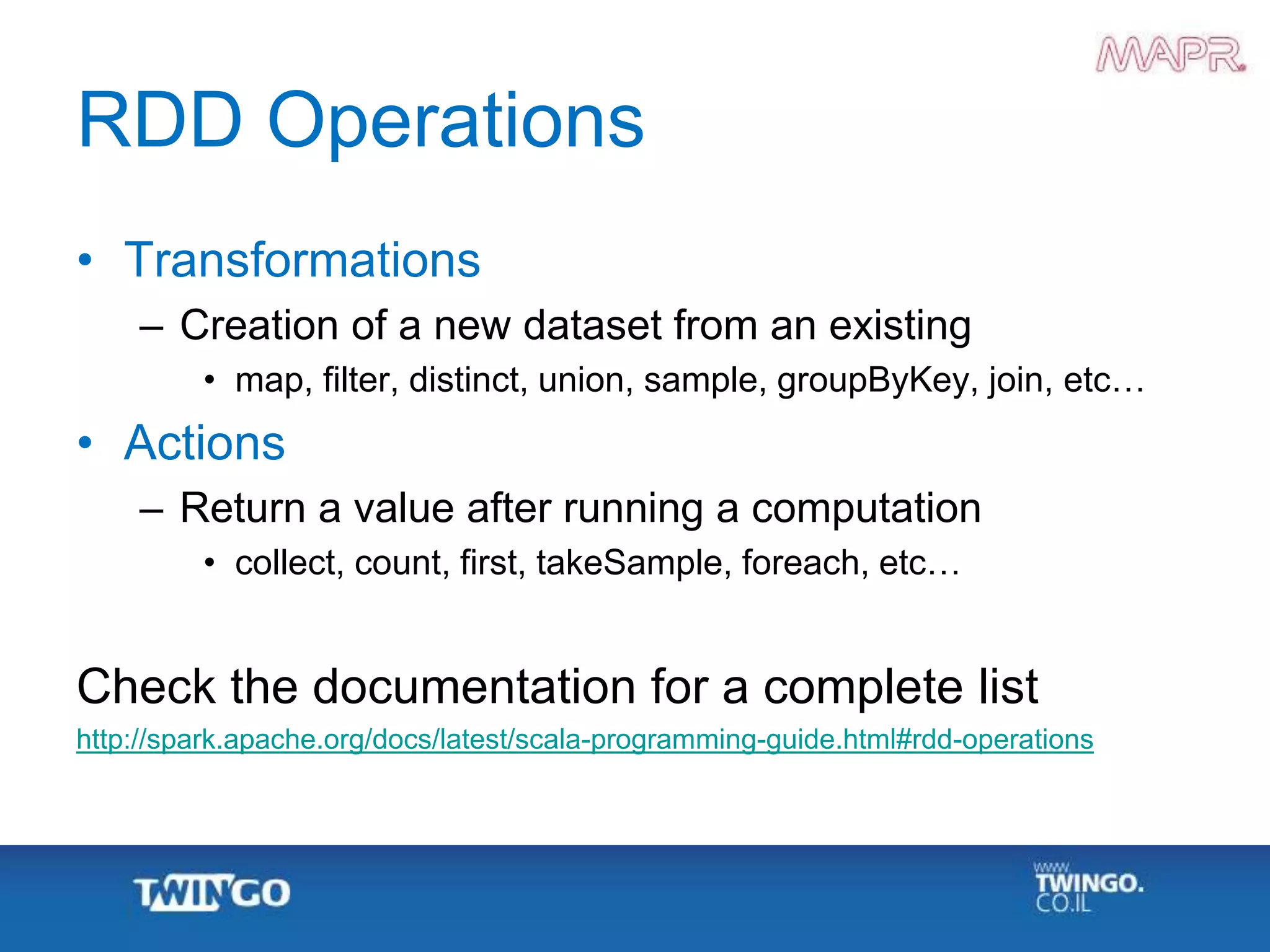RDD Operations
• Transformations
– Creation of a new dataset from an existing
• map, filter, distinct, union, sample, groupByKey, join, etc…
• Actions
– Return a value after running a computation
• collect, count, first, takeSample, foreach, etc…
Check the documentation for a complete list
http://spark.apache.org/docs/latest/scala-programming-guide.html#rdd-operations
 