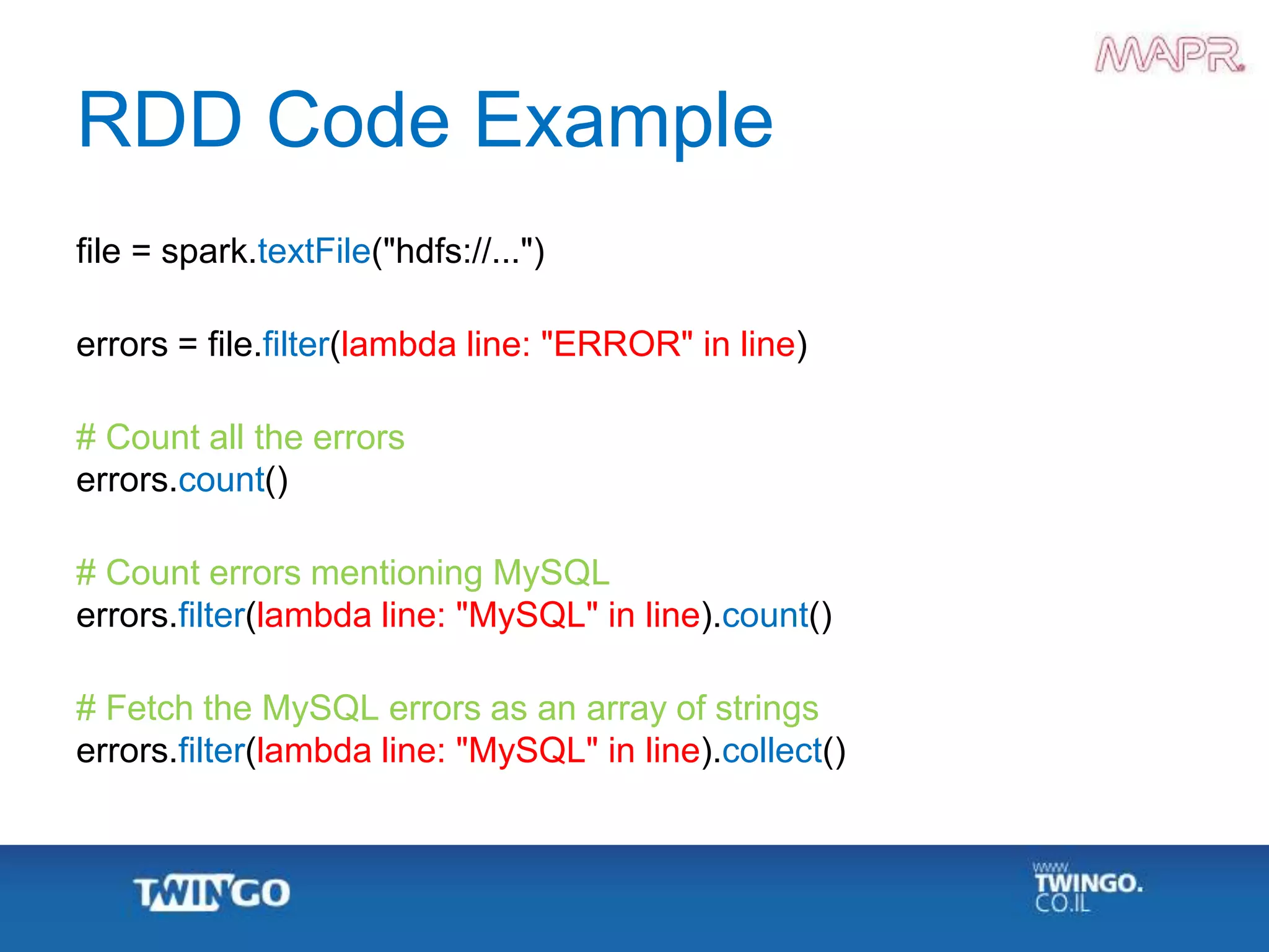 RDD Code Example
file = spark.textFile("hdfs://...")
errors = file.filter(lambda line: "ERROR" in line)
# Count all the errors
errors.count()
# Count errors mentioning MySQL
errors.filter(lambda line: "MySQL" in line).count()
# Fetch the MySQL errors as an array of strings
errors.filter(lambda line: "MySQL" in line).collect()
 