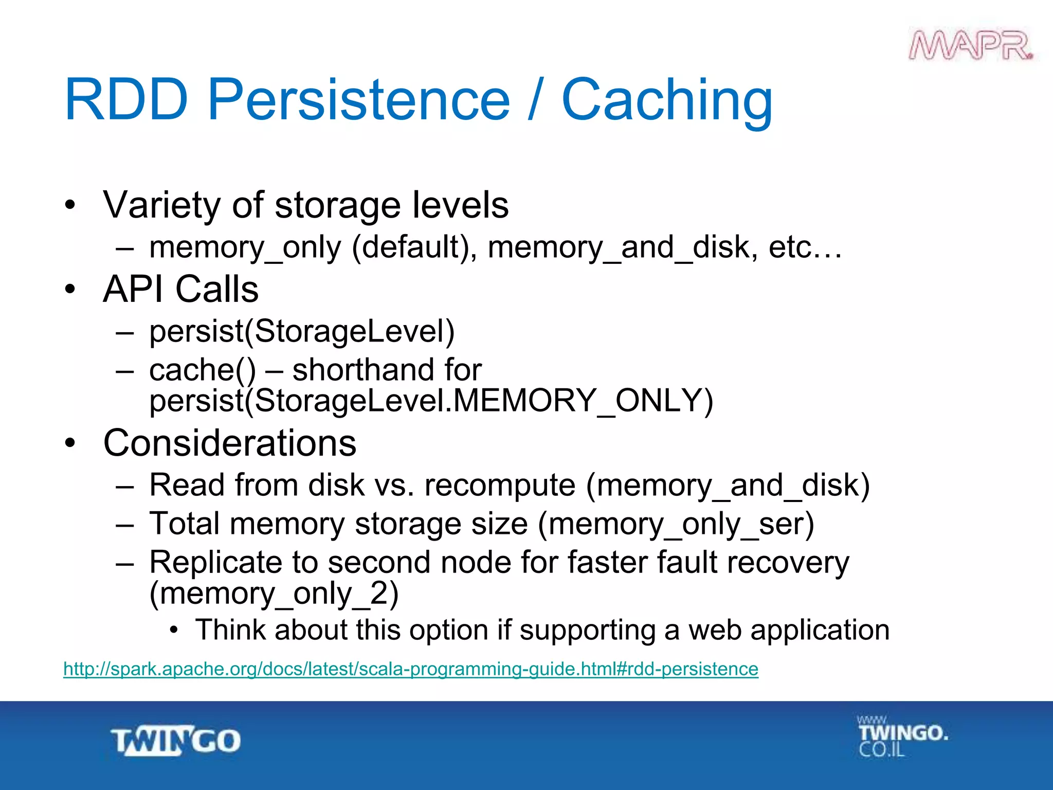 RDD Persistence / Caching
• Variety of storage levels
– memory_only (default), memory_and_disk, etc…
• API Calls
– persist(StorageLevel)
– cache() – shorthand for
persist(StorageLevel.MEMORY_ONLY)
• Considerations
– Read from disk vs. recompute (memory_and_disk)
– Total memory storage size (memory_only_ser)
– Replicate to second node for faster fault recovery
(memory_only_2)
• Think about this option if supporting a web application
http://spark.apache.org/docs/latest/scala-programming-guide.html#rdd-persistence
 