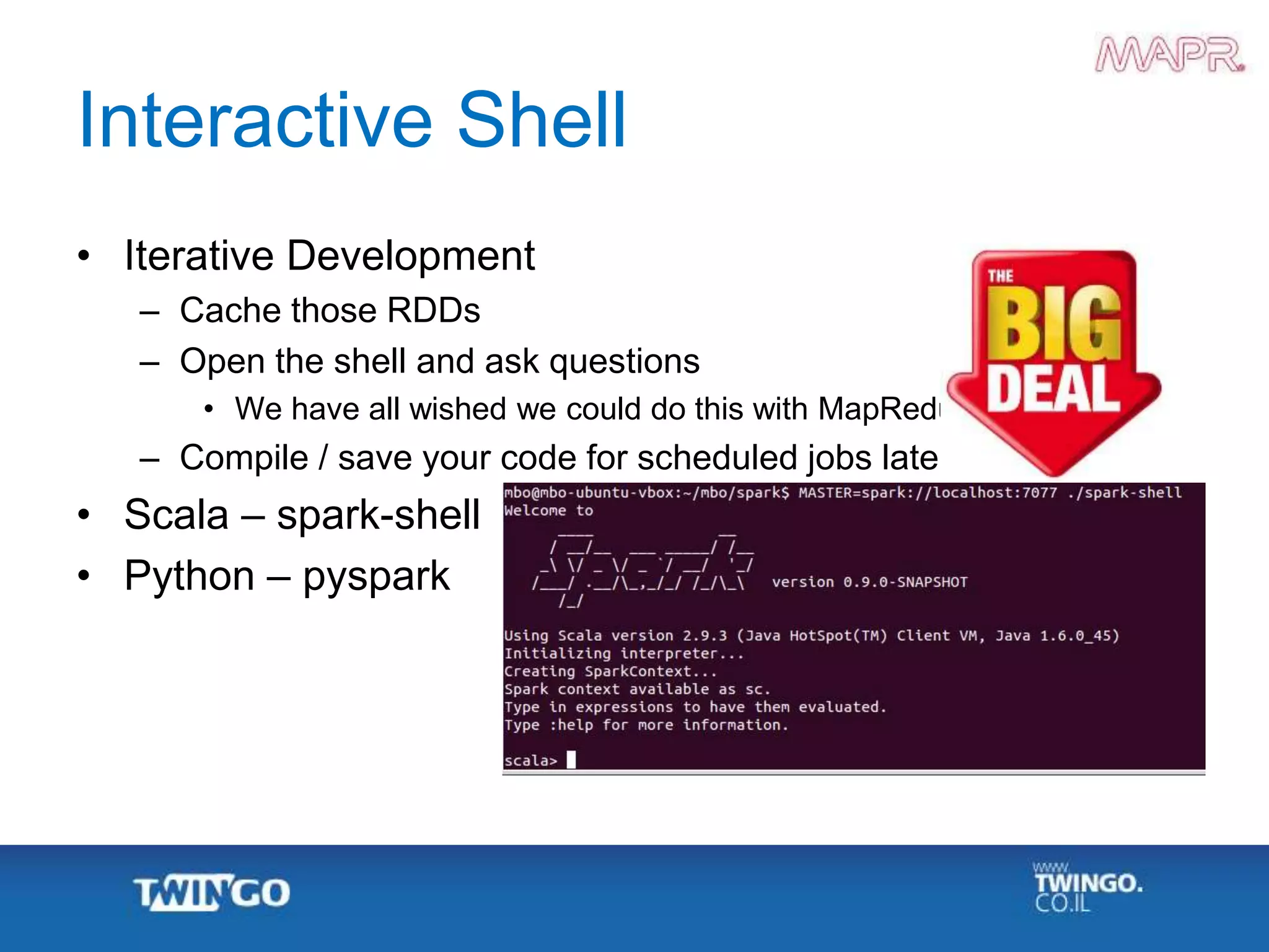Interactive Shell
• Iterative Development
– Cache those RDDs
– Open the shell and ask questions
• We have all wished we could do this with MapReduce
– Compile / save your code for scheduled jobs later
• Scala – spark-shell
• Python – pyspark
 
