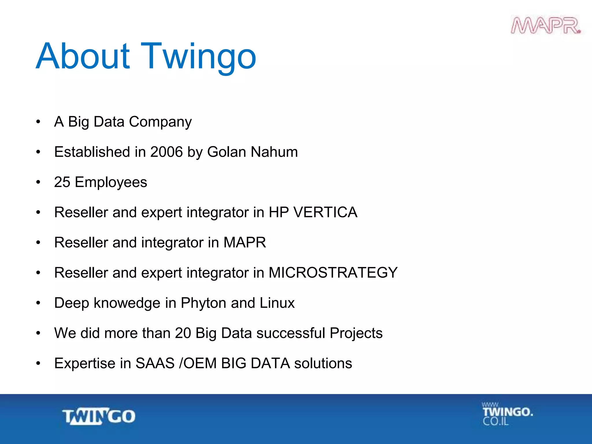 About Twingo
• A Big Data Company
• Established in 2006 by Golan Nahum
• 25 Employees
• Reseller and expert integrator in HP VERTICA
• Reseller and integrator in MAPR
• Reseller and expert integrator in MICROSTRATEGY
• Deep knowedge in Phyton and Linux
• We did more than 20 Big Data successful Projects
• Expertise in SAAS /OEM BIG DATA solutions
 