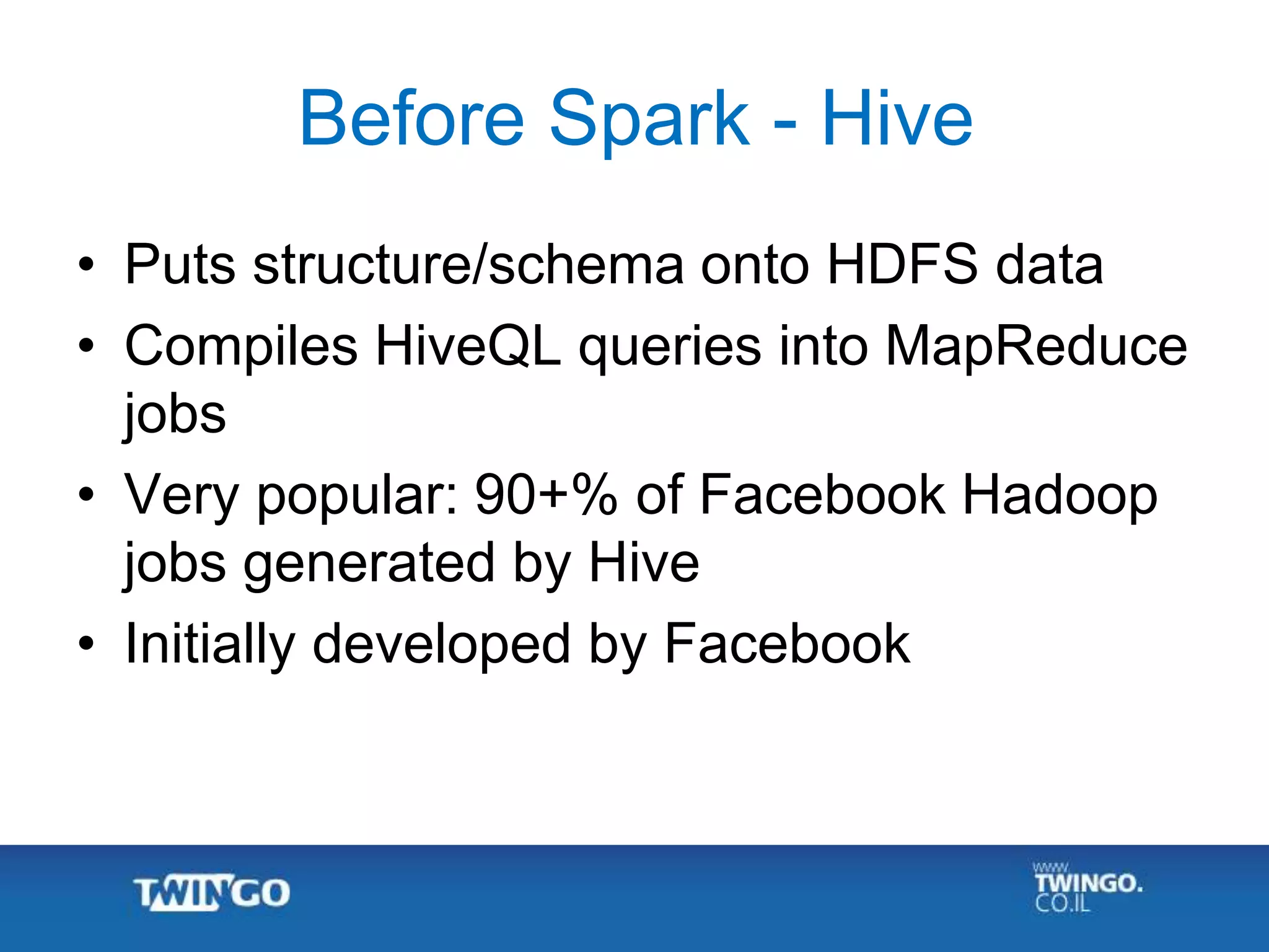 Before Spark - Hive
• Puts structure/schema onto HDFS data
• Compiles HiveQL queries into MapReduce
jobs
• Very popular: 90+% of Facebook Hadoop
jobs generated by Hive
• Initially developed by Facebook
 