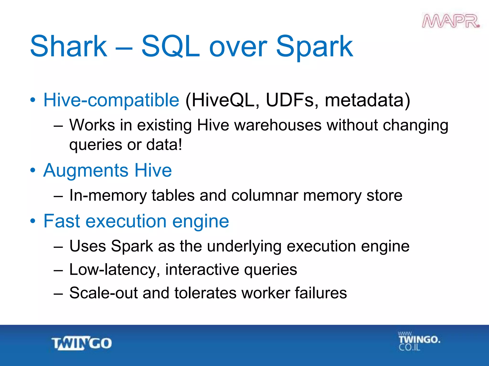Shark – SQL over Spark
• Hive-compatible (HiveQL, UDFs, metadata)
– Works in existing Hive warehouses without changing
queries or data!
• Augments Hive
– In-memory tables and columnar memory store
• Fast execution engine
– Uses Spark as the underlying execution engine
– Low-latency, interactive queries
– Scale-out and tolerates worker failures
 