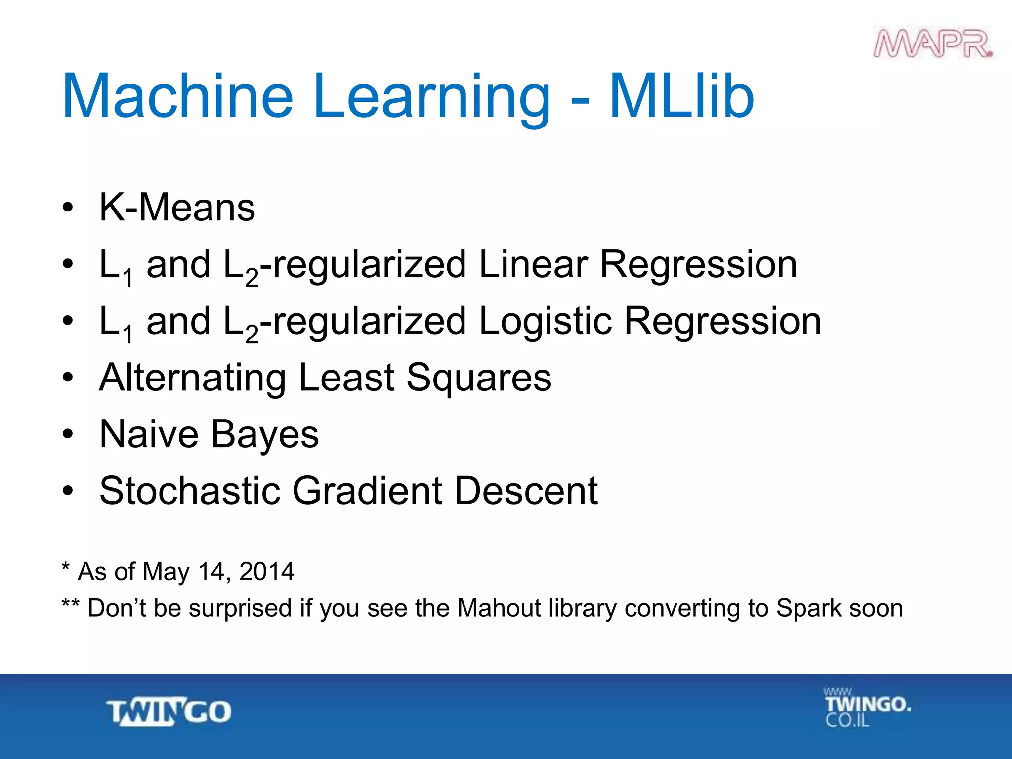 Machine Learning - MLlib
• K-Means
• L1 and L2-regularized Linear Regression
• L1 and L2-regularized Logistic Regression
• Alternating Least Squares
• Naive Bayes
• Stochastic Gradient Descent
* As of May 14, 2014
** Don’t be surprised if you see the Mahout library converting to Spark soon
 